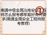 南通中级金属冶炼安全工程师怎么报考哪家最好有何要求(南通金属安全工程师报考推荐)