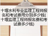 十堰水利专业监理工程师报名和考试费用分别多少钱(十堰监理工程师报名费和考试费多少钱)