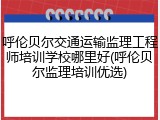 呼伦贝尔交通运输监理工程师培训学校哪里好(呼伦贝尔监理培训优选)
