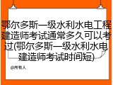 鄂尔多斯一级水利水电工程建造师考试通常多久可以考过(鄂尔多斯一级水利水电建造师考试时间短)
