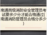 南通高级消防安全管理员考试要多少分才能合格通过(南通消防管理员合格分多少)