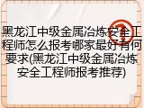 黑龙江中级金属冶炼安全工程师怎么报考哪家最好有何要求(黑龙江中级金属冶炼安全工程师报考推荐)