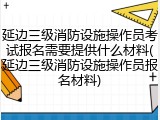 延边三级消防设施操作员考试报名需要提供什么材料(延边三级消防设施操作员报名材料)
