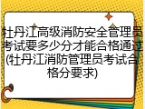 牡丹江高级消防安全管理员考试要多少分才能合格通过(牡丹江消防管理员考试合格分要求)