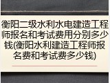 衡阳二级水利水电建造工程师报名和考试费用分别多少钱(衡阳水利建造工程师报名费和考试费多少钱)