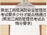 黑龙江高级消防安全管理员考试要多少分才能合格通过(黑龙江消防管理员考试合格分要求)