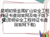 昆明初级金属矿山安全工程师证书查询官网及电子版下载(昆明安全工程师证书查询官网下载)