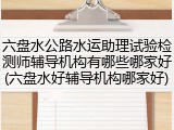 六盘水公路水运助理试验检测师辅导机构有哪些哪家好(六盘水好辅导机构哪家好)