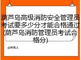 葫芦岛高级消防安全管理员考试要多少分才能合格通过(葫芦岛消防管理员考试合格分)