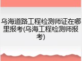 乌海道路工程检测师证在哪里报考(乌海工程检测师报考)