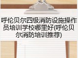 呼伦贝尔四级消防设施操作员培训学校哪里好(呼伦贝尔消防培训推荐)