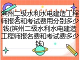 滨州二级水利水电建造工程师报名和考试费用分别多少钱(滨州二级水利水电建造工程师报名费和考试费多少钱)