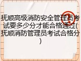 抚顺高级消防安全管理员考试要多少分才能合格通过(抚顺消防管理员考试合格分)
