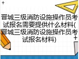 晋城三级消防设施操作员考试报名需要提供什么材料(晋城三级消防设施操作员考试报名材料)