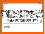 呼伦贝尔护师职称考试培训如何挑选机构(呼伦贝尔护师职称培训选机构)