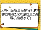 太原中级质量员辅导机构有哪些哪家好(太原质量员辅导机构哪家好)