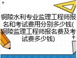 铜陵水利专业监理工程师报名和考试费用分别多少钱(铜陵监理工程师报名费及考试费多少钱)