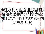 宿迁水利专业监理工程师报名和考试费用分别多少钱(宿迁监理工程师报名费和考试费多少钱)