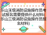 乐山三级消防设施操作员考试报名需要提供什么材料(乐山三级消防设施操作员报名材料)