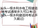 汕头一级水利水电工程建造师考试通常多久可以考过(汕头一级水利建造师考试多久能过)