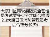 大渡口区高级消防安全管理员考试要多少分才能合格通过(大渡口区消防管理员考试合格分多少)