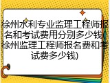 徐州水利专业监理工程师报名和考试费用分别多少钱(徐州监理工程师报名费和考试费多少钱)
