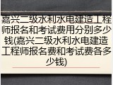 嘉兴二级水利水电建造工程师报名和考试费用分别多少钱(嘉兴二级水利水电建造工程师报名费和考试费各多少钱)
