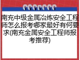 南充中级金属冶炼安全工程师怎么报考哪家最好有何要求(南充金属安全工程师报考推荐)