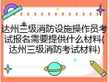达州三级消防设施操作员考试报名需要提供什么材料(达州三级消防考试材料)