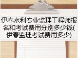 伊春水利专业监理工程师报名和考试费用分别多少钱(伊春监理考试费用多少)