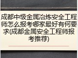 成都中级金属冶炼安全工程师怎么报考哪家最好有何要求(成都金属安全工程师报考推荐)