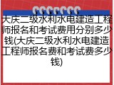 大庆二级水利水电建造工程师报名和考试费用分别多少钱(大庆二级水利水电建造工程师报名费和考试费多少钱)