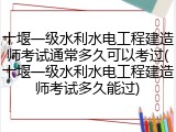 十堰一级水利水电工程建造师考试通常多久可以考过(十堰一级水利水电工程建造师考试多久能过)