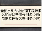 盘锦水利专业监理工程师报名和考试费用分别多少钱(盘锦监理报名费用多少钱)