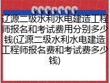 辽源二级水利水电建造工程师报名和考试费用分别多少钱(辽源二级水利水电建造工程师报名费和考试费多少钱)