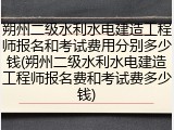 朔州二级水利水电建造工程师报名和考试费用分别多少钱(朔州二级水利水电建造工程师报名费和考试费多少钱)