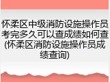 怀柔区中级消防设施操作员考完多久可以查成绩如何查(怀柔区消防设施操作员成绩查询)
