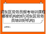 河东区劳务员报考培训课程哪家机构的好(河东区劳务员培训好机构)
