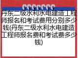 丹东二级水利水电建造工程师报名和考试费用分别多少钱(丹东二级水利水电建造工程师报名费和考试费多少钱)