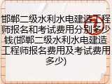 邯郸二级水利水电建造工程师报名和考试费用分别多少钱(邯郸二级水利水电建造工程师报名费用及考试费用多少)
