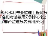 邢台水利专业监理工程师报名和考试费用分别多少钱(邢台监理报名费用多少)