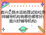 嘉兴公路水运助理试验检测师辅导机构有哪些哪家好(嘉兴好辅导机构)