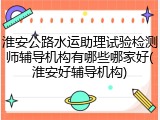 淮安公路水运助理试验检测师辅导机构有哪些哪家好(淮安好辅导机构)