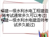 福建一级水利水电工程建造师考试通常多久可以考过(福建一级水利水电建造师考试多久能过)