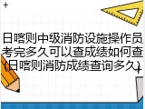 日喀则中级消防设施操作员考完多久可以查成绩如何查(日喀则消防成绩查询多久)