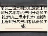 南充二级水利水电建造工程师报名和考试费用分别多少钱(南充二级水利水电建造工程师报名费和考试费多少钱)