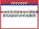 来宾劳务员报考培训课程哪家机构的好(好机构推荐)