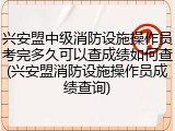 兴安盟中级消防设施操作员考完多久可以查成绩如何查(兴安盟消防设施操作员成绩查询)