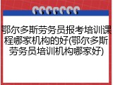 鄂尔多斯劳务员报考培训课程哪家机构的好(鄂尔多斯劳务员培训机构哪家好)