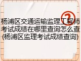 杨浦区交通运输监理工程师考试成绩在哪里查询怎么查(杨浦区监理考试成绩查询)